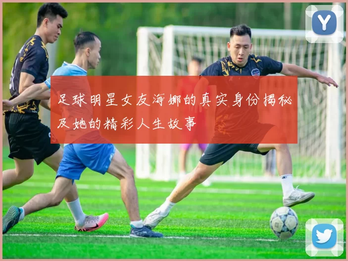 足球明星女友海娜的真实身份揭秘及她的精彩人生故事