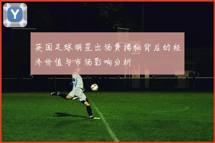 英国足球明星出场费揭秘背后的经济价值与市场影响分析