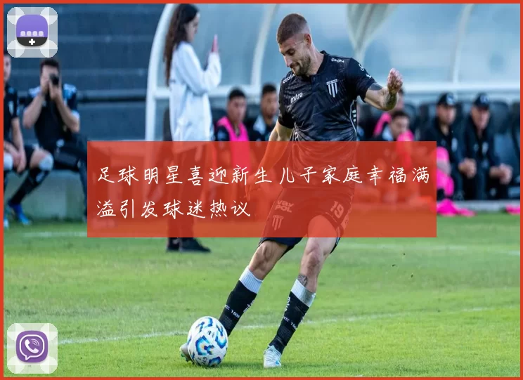 足球明星喜迎新生儿子家庭幸福满溢引发球迷热议