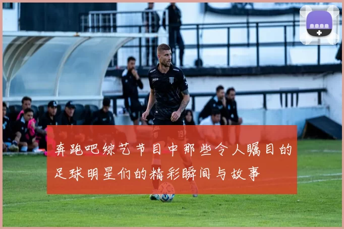 奔跑吧综艺节目中那些令人瞩目的足球明星们的精彩瞬间与故事