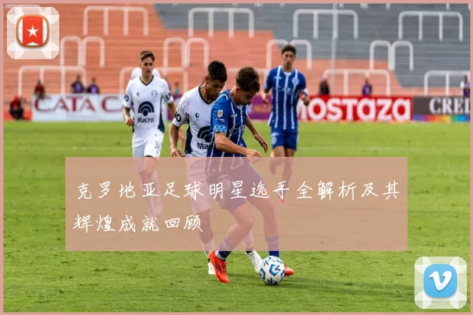 克罗地亚足球明星选手全解析及其辉煌成就回顾
