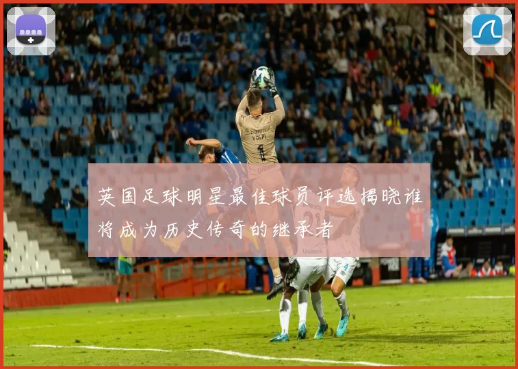 英国足球明星最佳球员评选揭晓谁将成为历史传奇的继承者