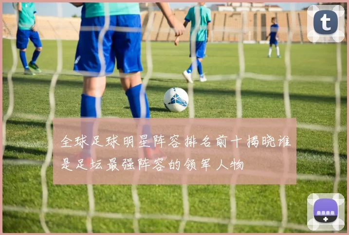 全球足球明星阵容排名前十揭晓谁是足坛最强阵容的领军人物