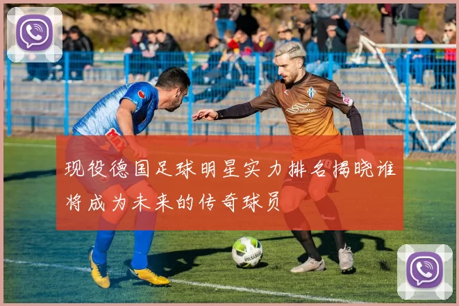 现役德国足球明星实力排名揭晓谁将成为未来的传奇球员