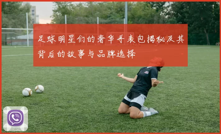足球明星们的奢华手表包揭秘及其背后的故事与品牌选择