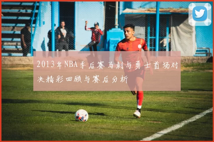 2013年NBA季后赛马刺与勇士首场对决精彩回顾与赛后分析