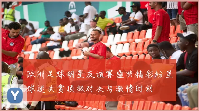 欧洲足球明星友谊赛盛典精彩纷呈球迷共赏顶级对决与激情时刻