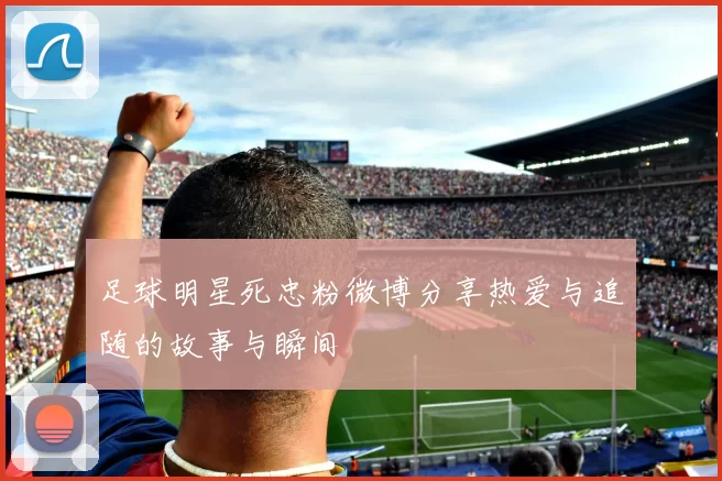 足球明星死忠粉微博分享热爱与追随的故事与瞬间