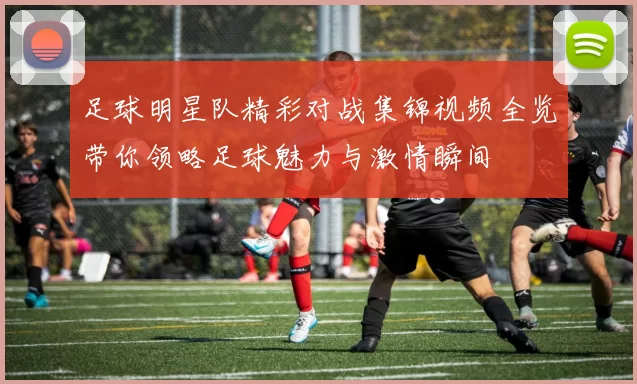 足球明星队精彩对战集锦视频全览带你领略足球魅力与激情瞬间