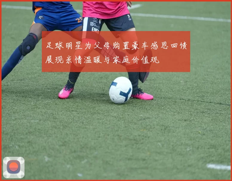 足球明星为父母购置豪车感恩回馈展现亲情温暖与家庭价值观