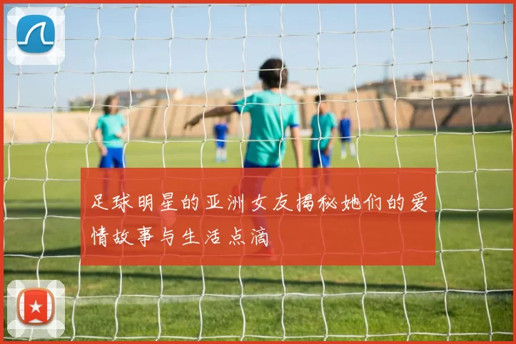 足球明星的亚洲女友揭秘她们的爱情故事与生活点滴