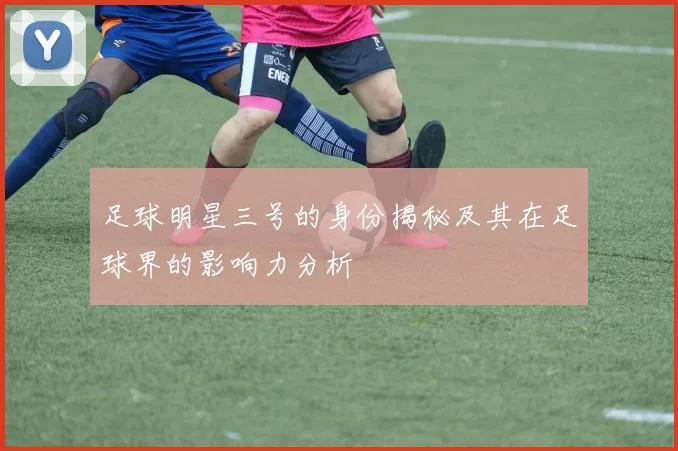 足球明星三号的身份揭秘及其在足球界的影响力分析