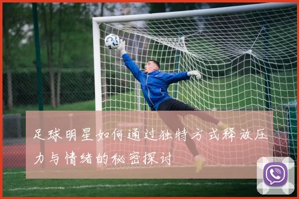 足球明星如何通过独特方式释放压力与情绪的秘密探讨