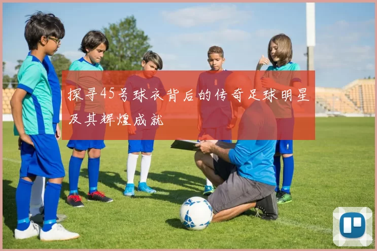 探寻45号球衣背后的传奇足球明星及其辉煌成就