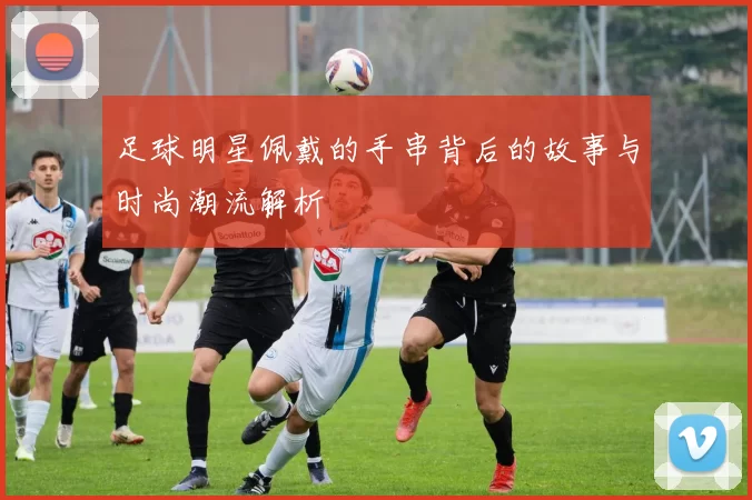 足球明星佩戴的手串背后的故事与时尚潮流解析