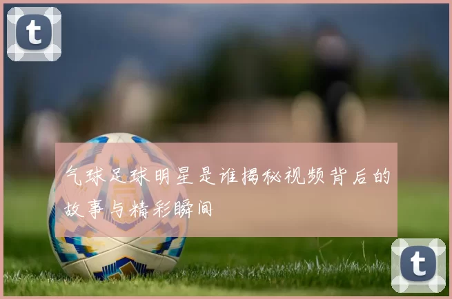 气球足球明星是谁揭秘视频背后的故事与精彩瞬间