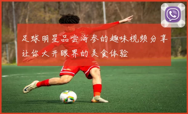 足球明星品尝海参的趣味视频分享让你大开眼界的美食体验