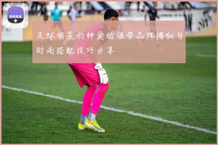 足球明星们钟爱的领带品牌揭秘与时尚搭配技巧分享