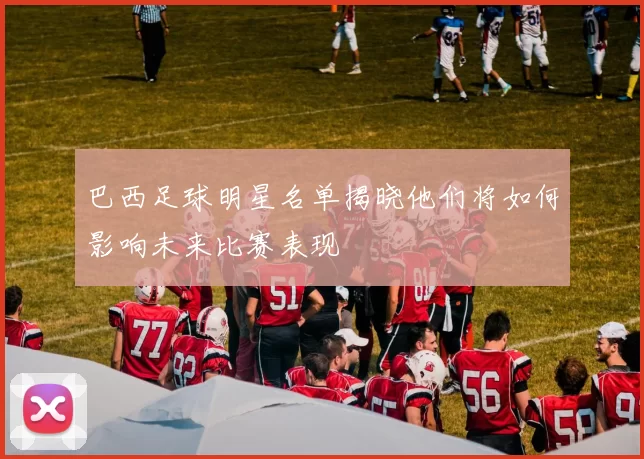 巴西足球明星名单揭晓他们将如何影响未来比赛表现