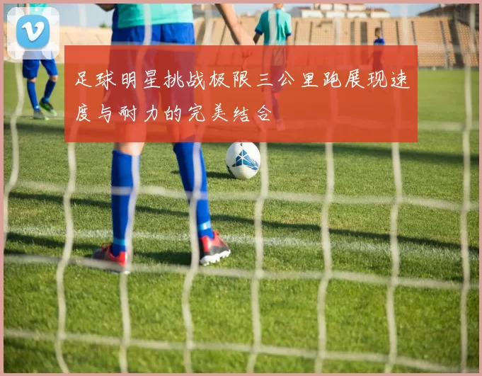 足球明星挑战极限三公里跑展现速度与耐力的完美结合