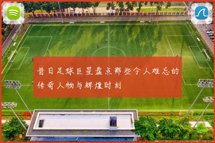 昔日足球巨星盘点那些令人难忘的传奇人物与辉煌时刻