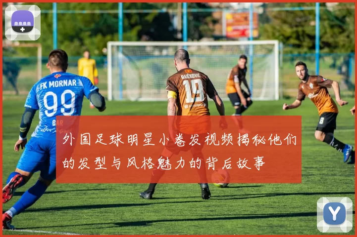 外国足球明星小卷发视频揭秘他们的发型与风格魅力的背后故事
