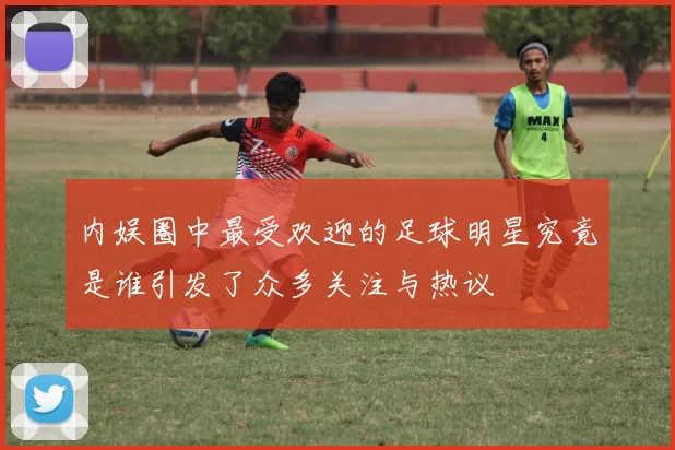 内娱圈中最受欢迎的足球明星究竟是谁引发了众多关注与热议