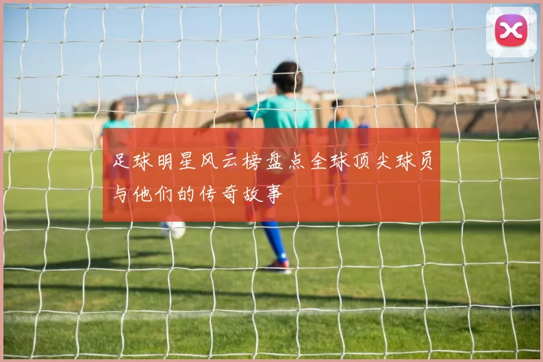 足球明星风云榜盘点全球顶尖球员与他们的传奇故事