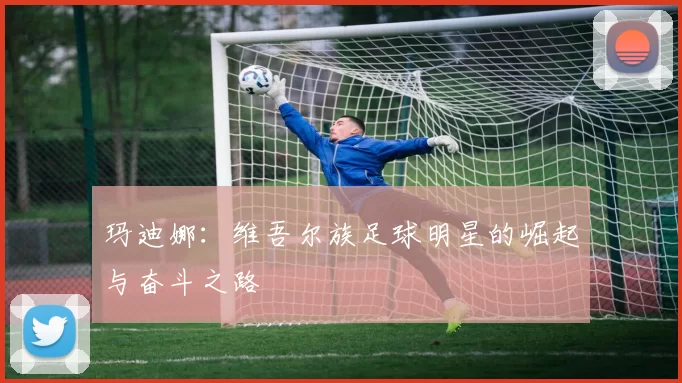 玛迪娜：维吾尔族足球明星的崛起与奋斗之路