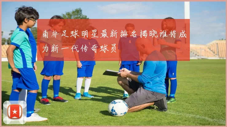 南非足球明星最新排名揭晓谁将成为新一代传奇球员