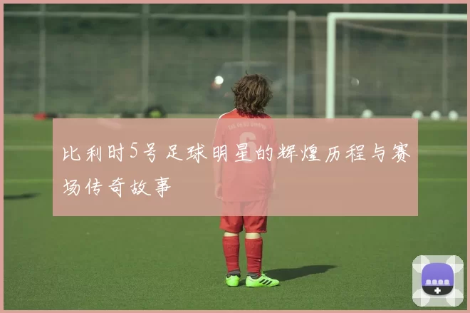 比利时5号足球明星的辉煌历程与赛场传奇故事