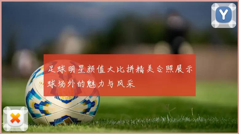 足球明星颜值大比拼精美合照展示球场外的魅力与风采