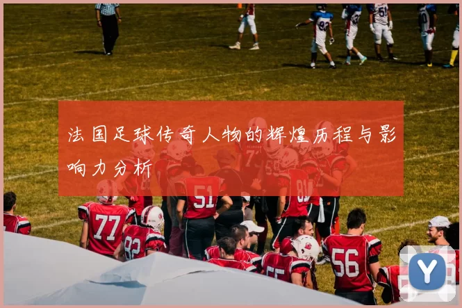 法国足球传奇人物的辉煌历程与影响力分析