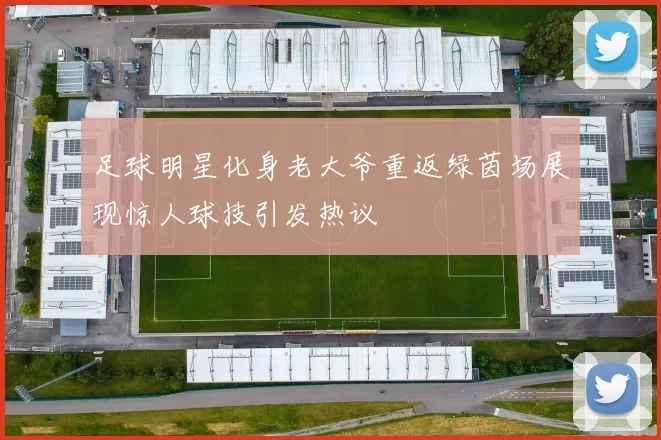 足球明星化身老大爷重返绿茵场展现惊人球技引发热议