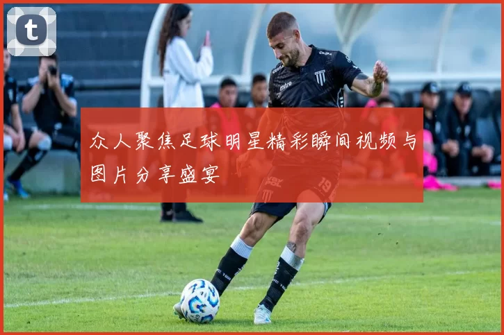 众人聚焦足球明星精彩瞬间视频与图片分享盛宴