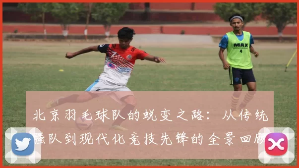 北京羽毛球队的蜕变之路：从传统强队到现代化竞技先锋的全景回顾