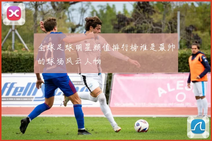 全球足球明星颜值排行榜谁是最帅的球场风云人物