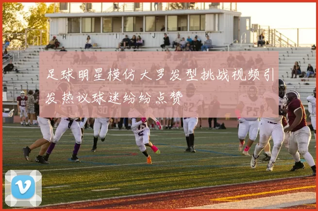 足球明星模仿大罗发型挑战视频引发热议球迷纷纷点赞