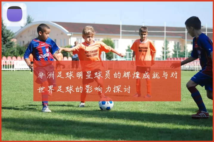 非洲足球明星球员的辉煌成就与对世界足球的影响力探讨