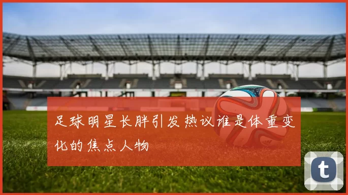 足球明星长胖引发热议谁是体重变化的焦点人物