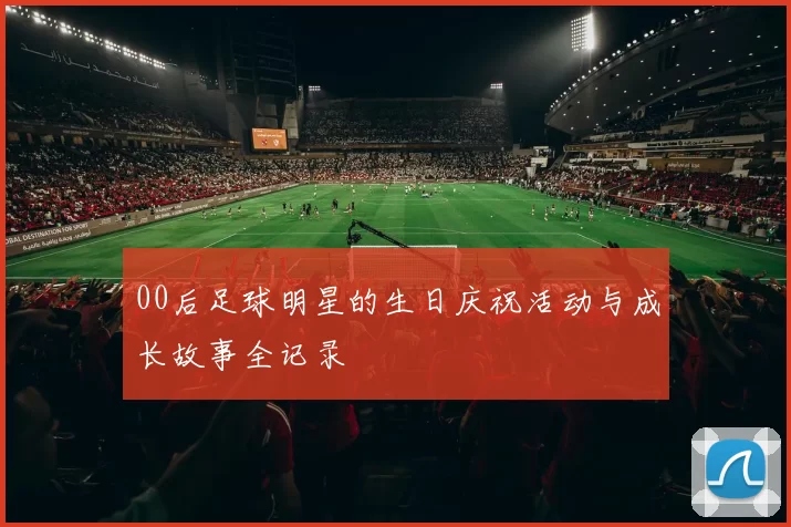 00后足球明星的生日庆祝活动与成长故事全记录