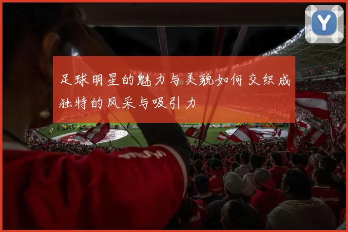 足球明星的魅力与美貌如何交织成独特的风采与吸引力