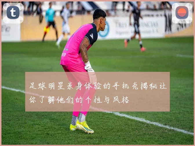足球明星亲身体验的手机壳揭秘让你了解他们的个性与风格
