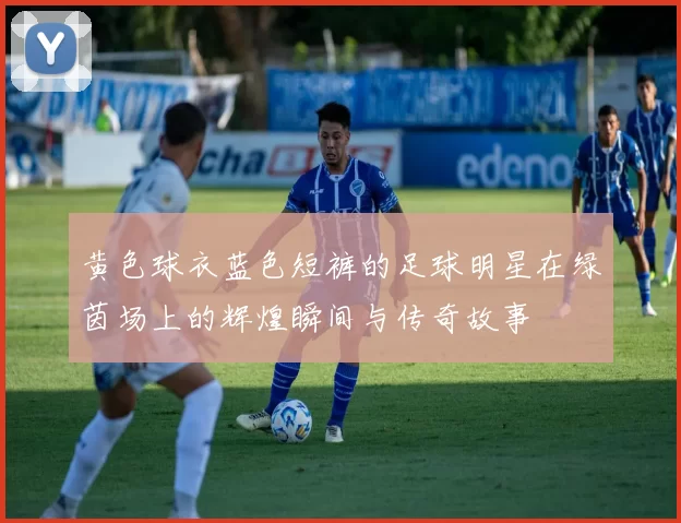 黄色球衣蓝色短裤的足球明星在绿茵场上的辉煌瞬间与传奇故事