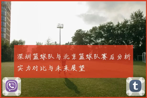 深圳篮球队与北京篮球队赛后分析实力对比与未来展望