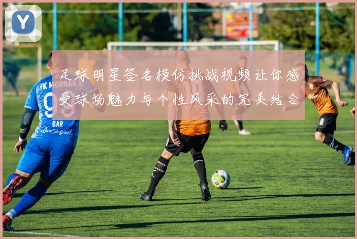 足球明星签名模仿挑战视频让你感受球场魅力与个性风采的完美结合
