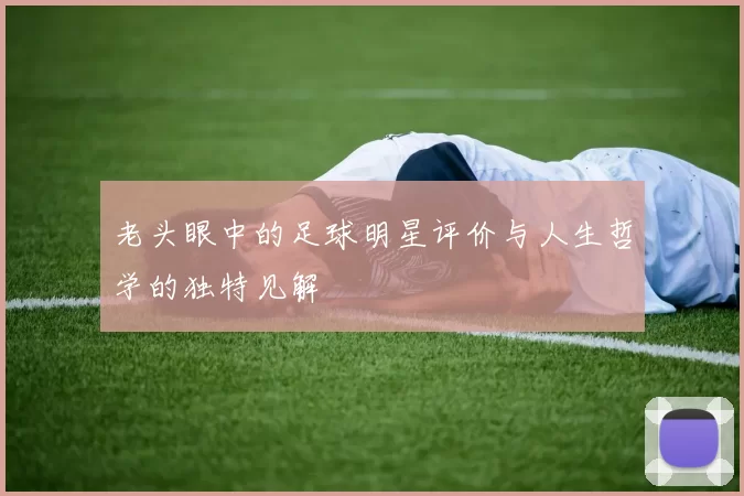 老头眼中的足球明星评价与人生哲学的独特见解