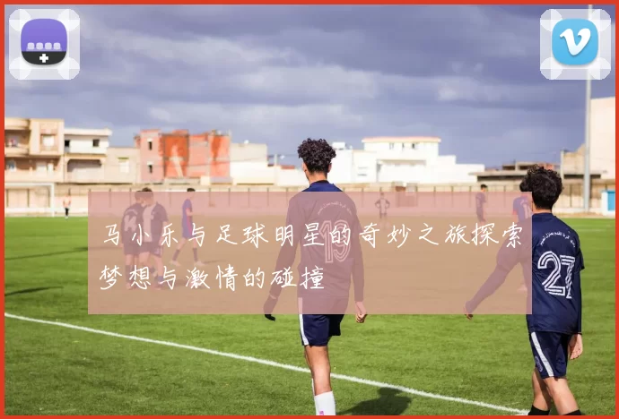 马小乐与足球明星的奇妙之旅探索梦想与激情的碰撞