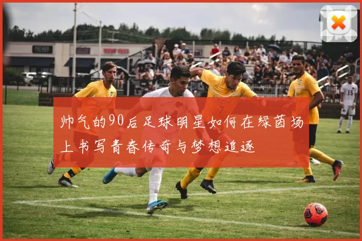 帅气的90后足球明星如何在绿茵场上书写青春传奇与梦想追逐
