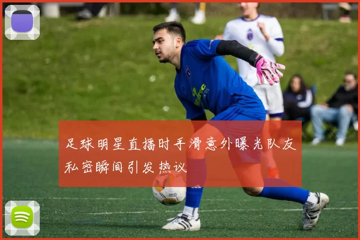 足球明星直播时手滑意外曝光队友私密瞬间引发热议